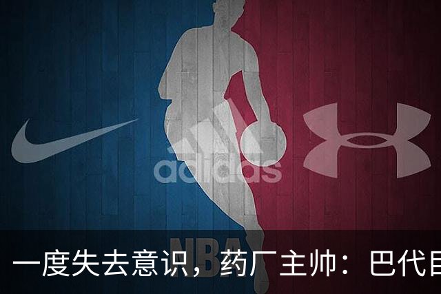 一度失去意识，药厂主帅：巴代目前情况已好转，意识也已恢复