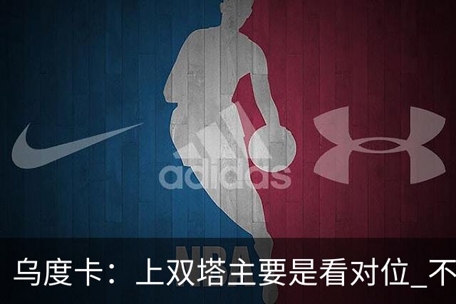 乌度卡：上双塔主要是看对位 不过面对任何对手这套阵容都有底气