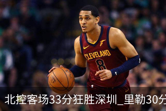 北控客场33分狂胜深圳 里勒30分领衔斩获赛季两连胜