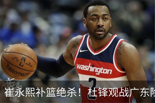 崔永熙补篮绝杀！杜锋观战广东险胜江苏 焦泊乔伤退胡明轩追平王仕鹏