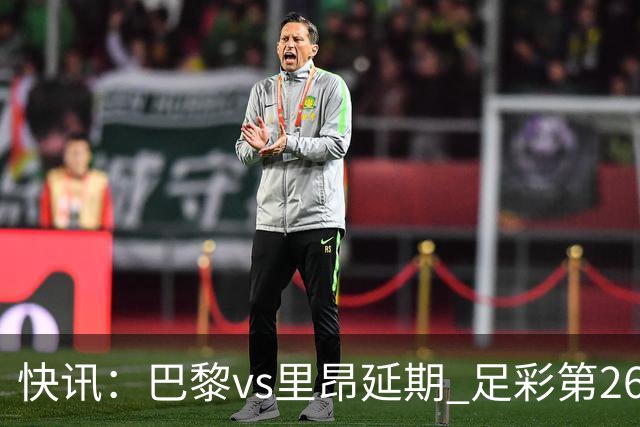 快讯：巴黎vs里昂延期 足彩第26150期开奖推迟
