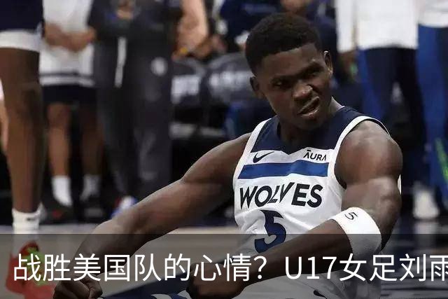 战胜美国队的心情？U17女足刘雨希：很激动，久久不能平复
