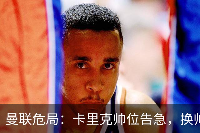 曼联危局：卡里克帅位告急，换帅能救红魔吗？
