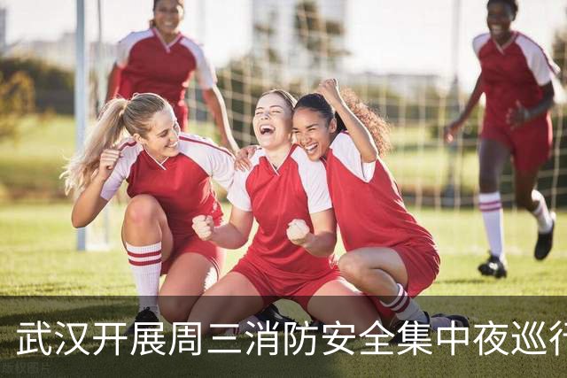 武汉开展周三消防安全集中夜巡行动，流动消防巡逻车守护江城夜色平安