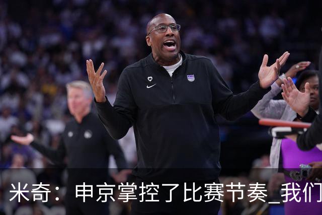 米奇：申京掌控了比赛节奏 我们本可以更早地采取应对措施