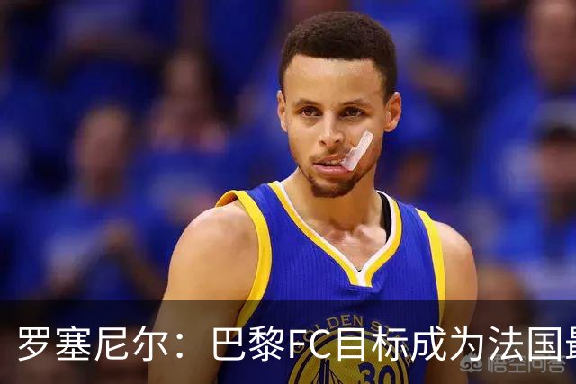 罗塞尼尔：巴黎FC目标成为法国最大俱乐部之一，单靠砸钱不行